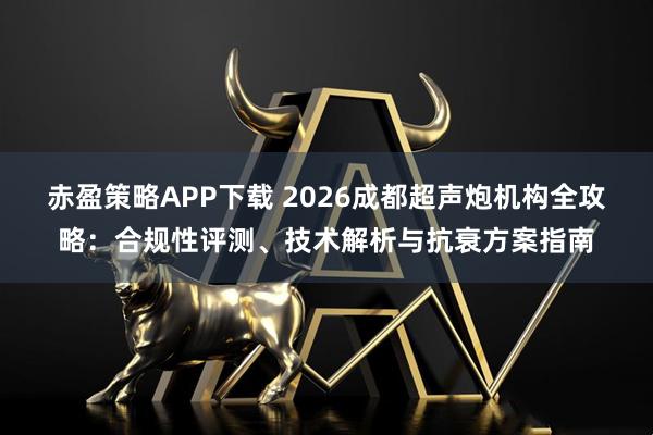 赤盈策略APP下载 2026成都超声炮机构全攻略：合规性评测、技术解析与抗衰方案指南