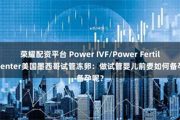 荣耀配资平台 Power IVF/Power Fertiltiy Center美国墨西哥试管冻卵：做试管婴儿前要如何备孕呢？