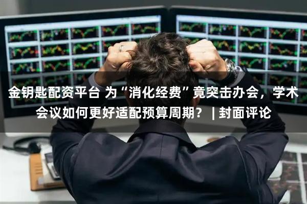 金钥匙配资平台 为“消化经费”竟突击办会，学术会议如何更好适配预算周期？ | 封面评论