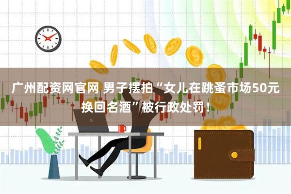广州配资网官网 男子摆拍“女儿在跳蚤市场50元换回名酒”被行政处罚！