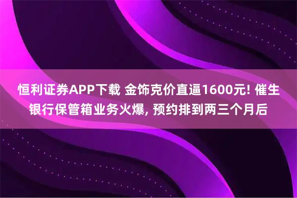 恒利证券APP下载 金饰克价直逼1600元! 催生银行保管箱业务火爆, 预约排到两三个月后