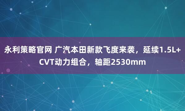 永利策略官网 广汽本田新款飞度来袭，延续1.5L+CVT动力组合，轴距2530mm