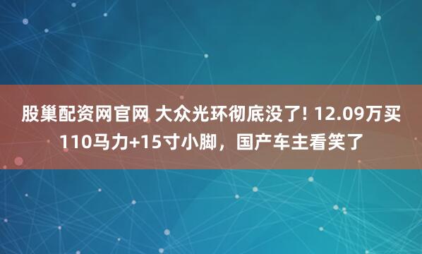 股巢配资网官网 大众光环彻底没了! 12.09万买110马力+15寸小脚，国产车主看笑了