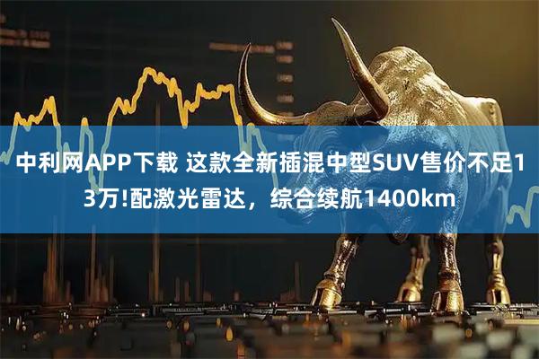 中利网APP下载 这款全新插混中型SUV售价不足13万!配激光雷达，综合续航1400km