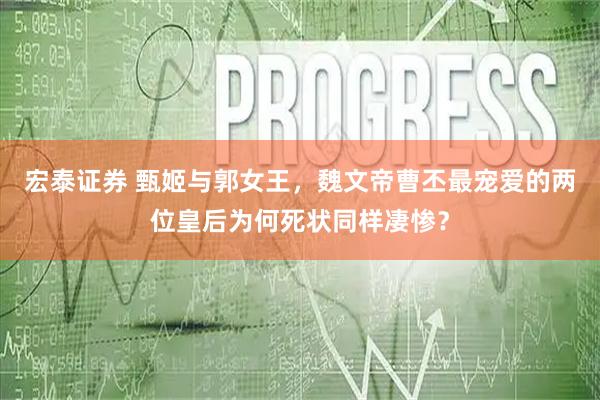 宏泰证券 甄姬与郭女王，魏文帝曹丕最宠爱的两位皇后为何死状同样凄惨？