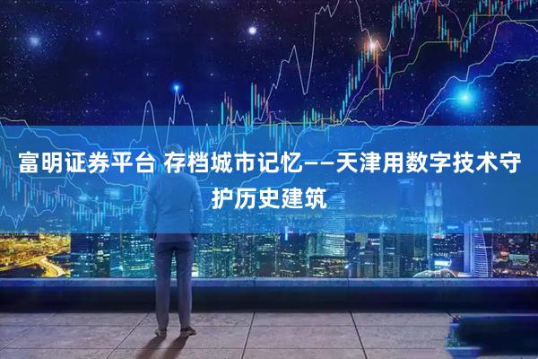 富明证券平台 存档城市记忆——天津用数字技术守护历史建筑