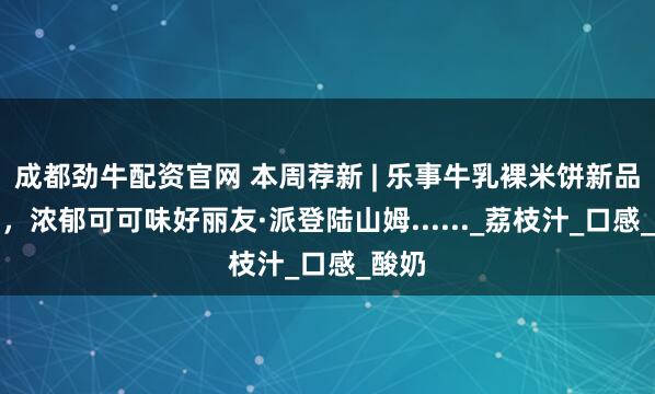 成都劲牛配资官网 本周荐新 | 乐事牛乳裸米饼新品上市，浓郁可可味好丽友·派登陆山姆......_荔枝汁_口感_酸奶