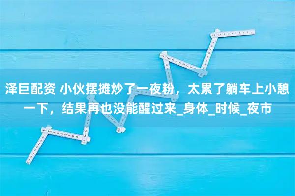 泽巨配资 小伙摆摊炒了一夜粉，太累了躺车上小憩一下，结果再也没能醒过来_身体_时候_夜市