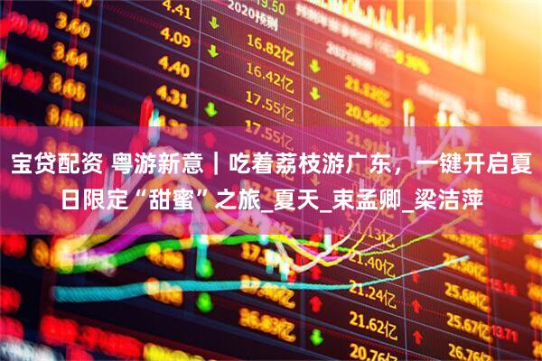 宝贷配资 粤游新意｜吃着荔枝游广东，一键开启夏日限定“甜蜜”之旅_夏天_束孟卿_梁洁萍