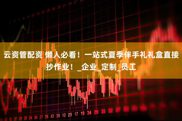 云资管配资 懒人必看！一站式夏季伴手礼礼盒直接抄作业！_企业_定制_员工
