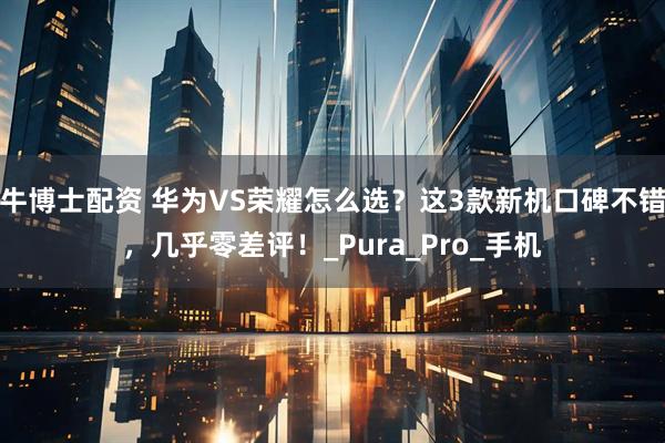牛博士配资 华为VS荣耀怎么选？这3款新机口碑不错，几乎零差评！_Pura_Pro_手机