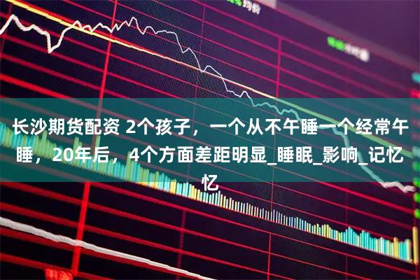 长沙期货配资 2个孩子，一个从不午睡一个经常午睡，20年后，4个方面差距明显_睡眠_影响_记忆