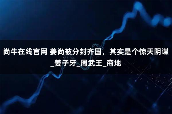 尚牛在线官网 姜尚被分封齐国，其实是个惊天阴谋_姜子牙_周武王_商地