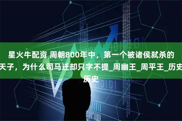 星火牛配资 周朝800年中，第一个被诸侯弑杀的天子，为什么司马迁却只字不提_周幽王_周平王_历史