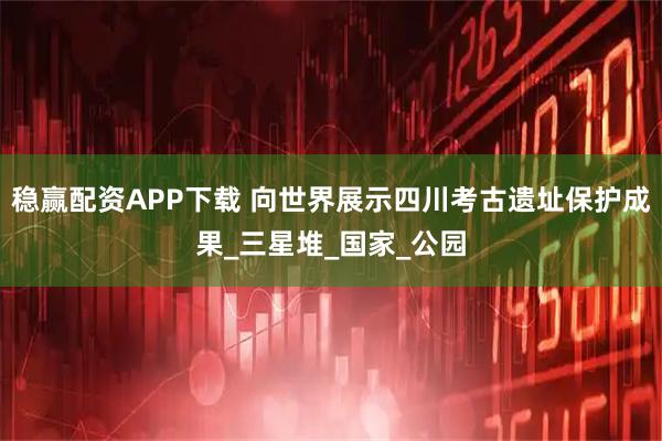 稳赢配资APP下载 向世界展示四川考古遗址保护成果_三星堆_国家_公园
