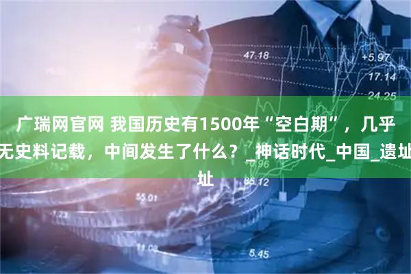 广瑞网官网 我国历史有1500年“空白期”，几乎无史料记载，中间发生了什么？_神话时代_中国_遗址