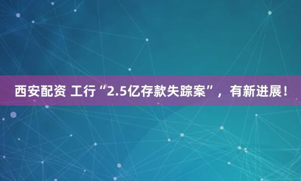 西安配资 工行“2.5亿存款失踪案”，有新进展！