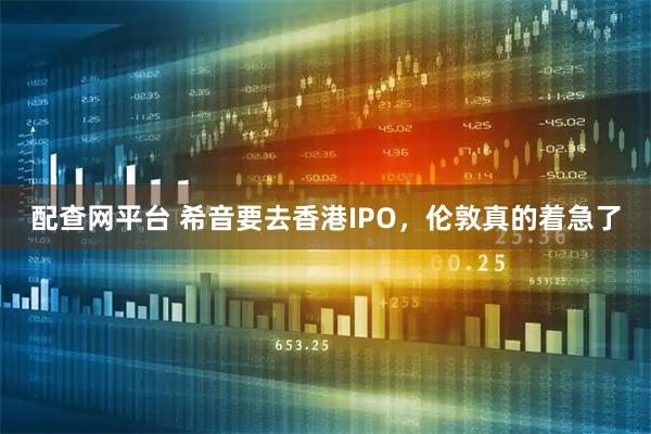 配查网平台 希音要去香港IPO，伦敦真的着急了
