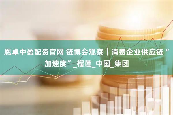 恩卓中盈配资官网 链博会观察｜消费企业供应链“加速度”_榴莲_中国_集团