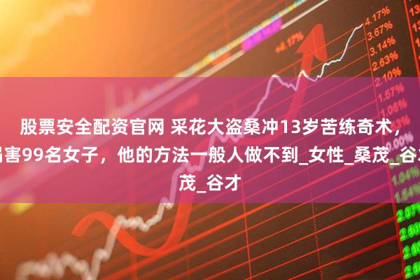 股票安全配资官网 采花大盗桑冲13岁苦练奇术，祸害99名女子，他的方法一般人做不到_女性_桑茂_谷才