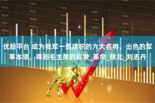 优股平台 成为我军一面旗帜的六大名将，出色的军事本领，得到毛主席的称赞_革命_陕北_刘志丹