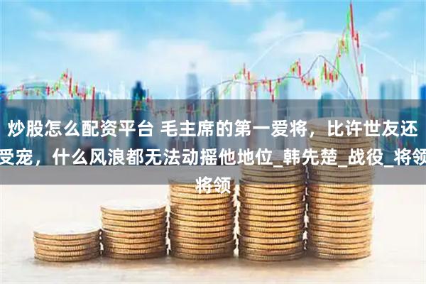 炒股怎么配资平台 毛主席的第一爱将，比许世友还受宠，什么风浪都无法动摇他地位_韩先楚_战役_将领