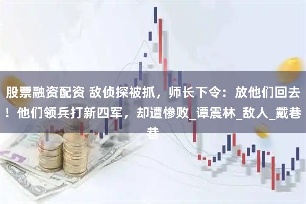 股票融资配资 敌侦探被抓，师长下令：放他们回去！他们领兵打新四军，却遭惨败_谭震林_敌人_戴巷