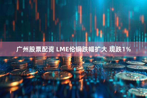 广州股票配资 LME伦铜跌幅扩大 现跌1%