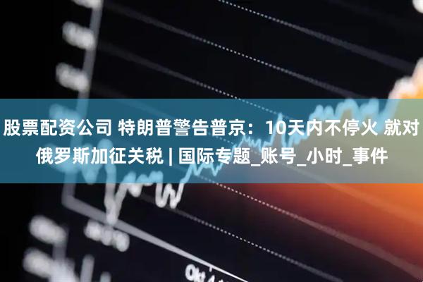 股票配资公司 特朗普警告普京：10天内不停火 就对俄罗斯加征关税 | 国际专题_账号_小时_事件