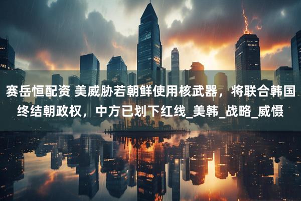 赛岳恒配资 美威胁若朝鲜使用核武器，将联合韩国终结朝政权，中方已划下红线_美韩_战略_威慑