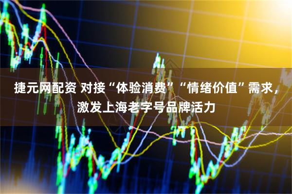 捷元网配资 对接“体验消费”“情绪价值”需求，激发上海老字号品牌活力