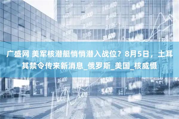 广盛网 美军核潜艇悄悄潜入战位？8月5日，土耳其禁令传来新消息_俄罗斯_美国_核威慑