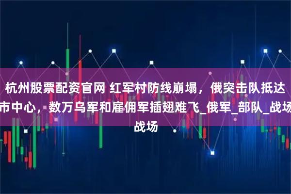 杭州股票配资官网 红军村防线崩塌，俄突击队抵达市中心，数万乌军和雇佣军插翅难飞_俄军_部队_战场