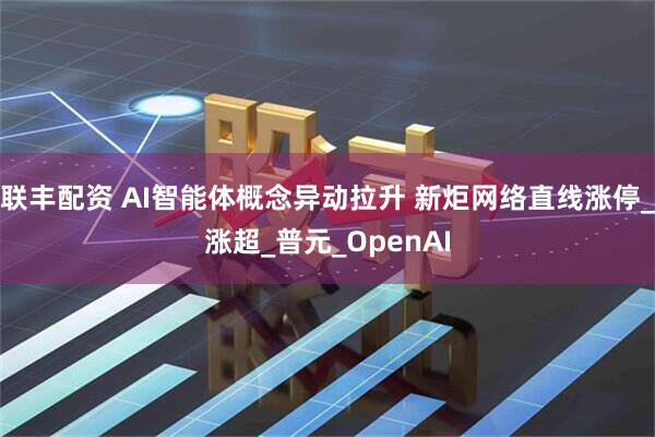 联丰配资 AI智能体概念异动拉升 新炬网络直线涨停_涨超_普元_OpenAI