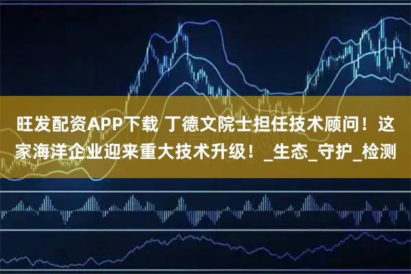 旺发配资APP下载 丁德文院士担任技术顾问！这家海洋企业迎来重大技术升级！_生态_守护_检测