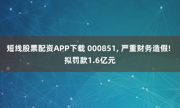短线股票配资APP下载 000851, 严重财务造假! 拟罚款1.6亿元