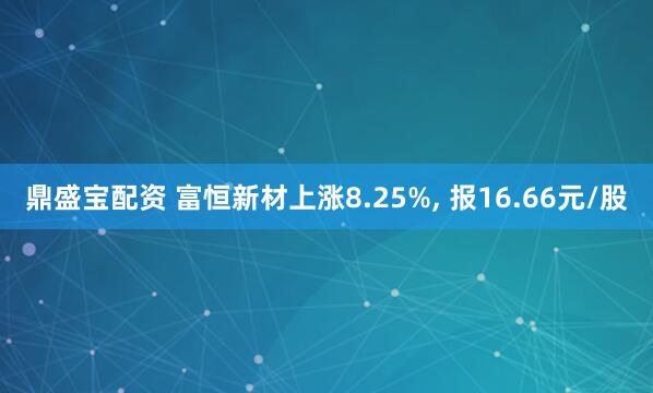 鼎盛宝配资 富恒新材上涨8.25%, 报16.66元/股
