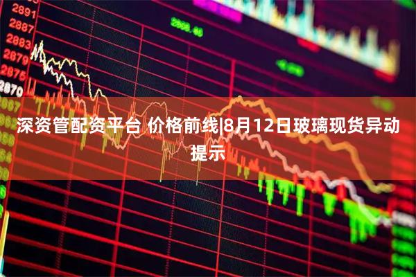 深资管配资平台 价格前线|8月12日玻璃现货异动提示