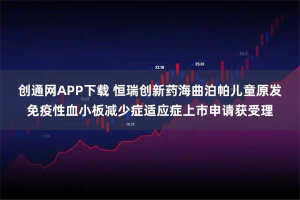 创通网APP下载 恒瑞创新药海曲泊帕儿童原发免疫性血小板减少症适应症上市申请获受理