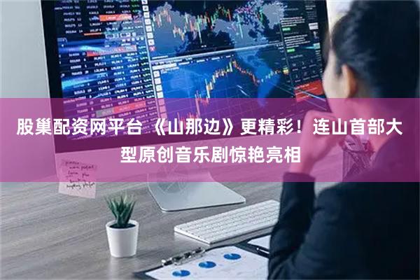 股巢配资网平台 《山那边》更精彩！连山首部大型原创音乐剧惊艳亮相