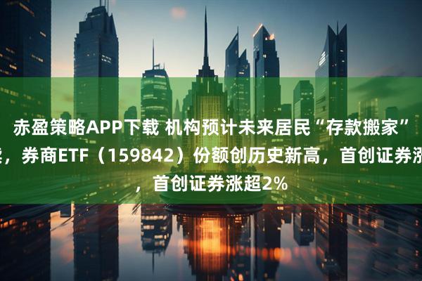 赤盈策略APP下载 机构预计未来居民“存款搬家”将持续，券商ETF（159842）份额创历史新高，首创证券涨超2%