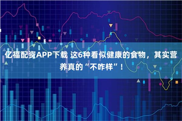 亿福配资APP下载 这6种看似健康的食物，其实营养真的“不咋样”！