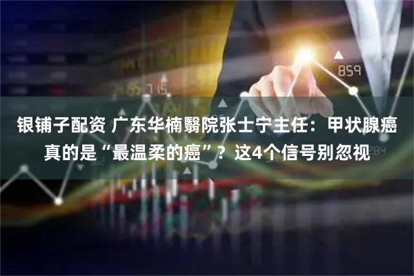 银铺子配资 广东华楠翳院张士宁主任：甲状腺癌真的是“最温柔的癌”？这4个信号别忽视