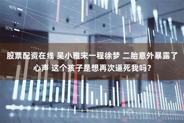 股票配资在线 吴小雅宋一程徐梦 二胎意外暴露了心声 这个孩子是想再次逼死我吗？