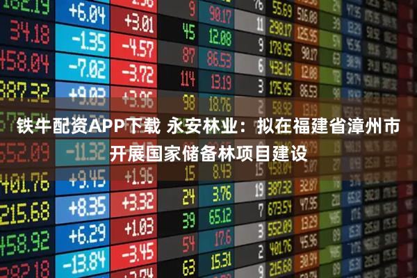 铁牛配资APP下载 永安林业：拟在福建省漳州市开展国家储备林项目建设
