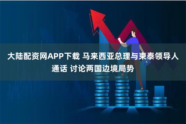 大陆配资网APP下载 马来西亚总理与柬泰领导人通话 讨论两国边境局势