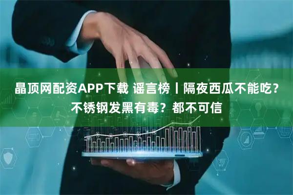 晶顶网配资APP下载 谣言榜丨隔夜西瓜不能吃？不锈钢发黑有毒？都不可信