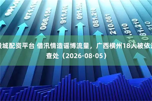 股城配资平台 借汛情造谣博流量，广西横州18人被依法查处（2026·08·05）