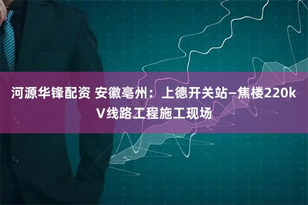 河源华锋配资 安徽亳州：上德开关站—焦楼220kV线路工程施工现场