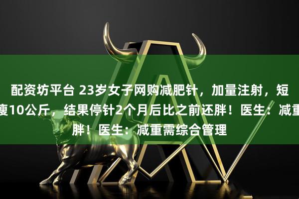 配资坊平台 23岁女子网购减肥针,加量注射,短短一个月暴瘦10公斤,结果停针2个月后比之前还胖!医生:减重需综合管理